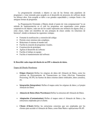 La programación orientada a objetos es una de las formas más populares de
programar y viene teniendo gran acogida en el desarrollo de proyectos de software desde
los últimos años. Esta acogida se debe a sus grandes capacidades y ventajas frente a las
antiguas formas de programar.
La Programación Orientada a Objetos desde el punto de vista computacional "es un
método de implementación en el cuál los programas son organizados como grupos
cooperativos de objetos, cada uno de los cuales representa una instancia de alguna clase, y
estas clases, todas son miembros de una jerarquía de clases unidas vía relaciones de
herencia", donde se destacan las siguientes ventajas:
• Fomenta la reutilización y extensión del código.
• Permite crear sistemas más complejos.
• Relacionar el sistema al mundo real.
• Facilita la creación de programas visuales.
• Construcción de prototipos
• Agiliza el desarrollo de software
• Facilita el trabajo en equipo
• Facilita el mantenimiento del software
ll. Describir cada etapa del diseño de un DW o almacén de datos.
Etapas del Diseño Warehouse
• Origen (Source): Define los orígenes de datos del Almacén de Datos, como los
sistemas de Procesamiento de Transacciones en Línea (On-Line Transaction
Processing, OLTP), las fuentes de datos externas (datos sindicados, datos censales),
etc.
• Integración (Integration): Define el mapeo entre los orígenes de datos y el propio
Almacén de Datos.
• Almacén de Datos (Data Warehouse):Define la estructura del Almacén de Datos.
• Adaptación (Customization): Define el mapeo entre el Almacén de Datos y las
estructuras empleadas por el cliente.
• Cliente (Client): Define las estructuras concretas que son empleadas por los
clientes para acceder al Almacén de Datos, como Data Marts o aplicaciones OLAP.