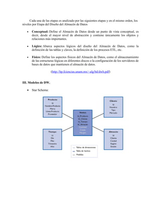 Cada una de las etapas es analizado por las siguientes etapas y en el mismo orden, los
niveles por Etapa del Diseño del Almacén de Datos
• Conceptual: Define el Almacén de Datos desde un punto de vista conceptual, es
decir, desde el mayor nivel de abstracción y contiene únicamente los objetos y
relaciones más importantes.
• Lógico: Abarca aspectos lógicos del diseño del Almacén de Datos, como la
definición de las tablas y claves, la definición de los procesos ETL, etc.
• Físico: Define los aspectos físicos del Almacén de Datos, como el almacenamiento
de las estructuras lógicas en diferentes discos o la configuración de los servidores de
bases de datos que mantienen el almacén de datos.
(http://hp.fciencias.unam.mx/~alg/bd/dwh.pdf)
III. Modelos de DW.
• Star Schema: