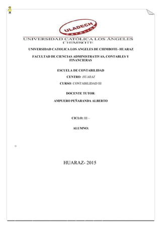 UNIVERSIDAD CATOLICA LOS ANGELES DE CHIMBOTE- HUARAZ
FACULTAD DE CIENCIAS ADMINISTRATIVAS, CONTABLES Y
FINANCIERAS
ESCUELA DE CONTABILIDAD
CENTRO: HUARAZ
CURSO: CONTABILIDAD III
DOCENTE TUTOR:
AMPUERO PEÑARANDA ALBERTO
CICLO: III –
ALUMNO:
o
HUARAZ- 2015
 