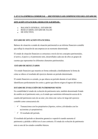 2. EN UNA EMPRESA COMERCIAL – IDENTIFIQUE LOS COMPONENTES DEL ESTADO DE
SITUACIÓN FINANCIERA MEDIANTE EJEMPLOS.
BALANCE GENERAL. ESTADO DE
RESULTADOS. ESTADO DE FLUJO
DE EFECTIVO.
ESTADO DE SITUACION FINANCIERA
Balance de situación o estado de situación patrimonial es un informe financiero contable
que refleja la situación de una empresa en un momento determinado.
El estado de situación financiera se estructura a través de tres conceptos patrimoniales,
el activo, el pasivo y el patrimonio neto, desarrollados cada uno de ellos en grupos de
cuentas que representan los diferentes elementos patrimoniales.
ESTADO DE RESULTADOS
Un estado financiero que muestra en forma ordenada y detalladamente la forma de
cómo se obtuvo el resultado del ejercicio durante un periodo determinado.
El estado financiero es cerrado, ya que abarca un período durante el cual deben
identificarse perfectamente los costos y gastos que dieron origen al ingreso del mismo.
ESTADO DE EVOLUCIÓN DE PATRIMONIO NETO
En contabilidad el estado de evolución de patrimonio neto, también denominado Estado
de cambio en el patrimonio neto, es el estado que suministra información acerca de la
cuantía del patrimonio neto de un ente y de cómo este varía a lo largo del ejercicio
contable como consecuencia de:
Transacciones con los propietarios (Aportes, retiros y dividendos con los
accionistas y/o propietarios).
El resultado del período.
El resultado del período se denomina ganancia o superávit cuando aumenta el
patrimonio y pérdida o déficit en el caso contrario. El estado de evolución de patrimonio
neto es uno de los estados contables básicos.
 