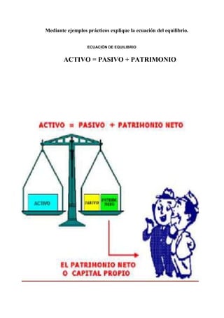 Mediante ejemplos prácticos explique la ecuación del equilibrio.
ECUACIÓN DE EQUILIBRIO
ACTIVO = PASIVO + PATRIMONIO
 
