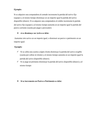 Ejemplo:
Si se adquiere una computadora al contado incrementa la partida del activo fijo
(equipo) y al mismo tiempo disminuye en un importe igual la partida del activo
disponible (dinero). Si se adquiere una computadora al crédito incrementa la partida
del activo fijo (equipo) y al mismo tiempo aumenta en un importe igual la partida del
pasivo corriente (cuenta por pagar a proveedor).
si se disminuye un Activo se debe:
Aumentar otro activo en un importe igual, o disminuir un pasivo o patrimonio en un
importe igual.
Ejemplo:
Si se cobra una cuenta a algún cliente disminuye la partida del activo exigible
(cuenta por cobrar al cliente) y al mismo tiempo aumenta en un importe igual la
partida del activo disponible (dinero).
Si se paga un préstamo disminuye la partida del activo disponible (dinero) y al
mismo tiempo
Si se incrementa un Pasivo o Patrimonio se debe:
 