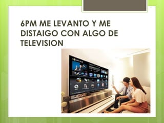 6PM ME LEVANTO Y ME
DISTAIGO CON ALGO DE
TELEVISION