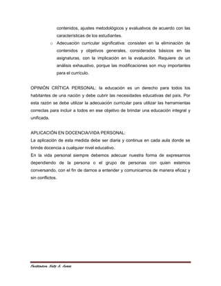 contenidos, ajustes metodológicos y evaluativos de acuerdo con las
                 características de los estudiantes.
             o Adecuación curricular significativa: consisten en la eliminación de
                 contenidos y objetivos generales, considerados básicos en las
                 asignaturas, con la implicación en la evaluación. Requiere de un
                 análisis exhaustivo, porque las modificaciones son muy importantes
                 para el currículo.


OPINIÓN CRÍTICA PERSONAL: la educación es un derecho para todos los
habitantes de una nación y debe cubrir las necesidades educativas del país. Por
esta razón se debe utilizar la adecuación curricular para utilizar las herramientas
correctas para incluir a todos en ese objetivo de brindar una educación integral y
unificada.


APLICACIÓN EN DOCENCIA/VIDA PERSONAL:
La aplicación de esta medida debe ser diaria y continua en cada aula donde se
brinde docencia a cualquier nivel educativo.
En la vida personal siempre debemos adecuar nuestra forma de expresarnos
dependiendo de la persona o el grupo de personas con quien estemos
conversando, con el fin de darnos a entender y comunicarnos de manera eficaz y
sin conflictos.




Facilitadora: Nelly A. Araúz
 