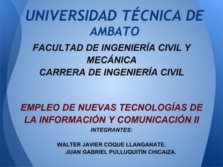 UNIVERSIDAD TÉCNICA DE
                   AMBATO
      FACULTAD DE INGENIERÍA CIVIL Y
               MECÁNICA
       CARRERA DE INGENIERÍA CIVIL


    EMPLEO DE NUEVAS TECNOLOGÍAS DE
     LA INFORMACIÓN Y COMUNICACIÓN II
                    INTEGRANTES:

          WALTER JAVIER COQUE LLANGANATE.
            JUAN GABRIEL PULLUQUITÍN CHICAIZA.
 
 