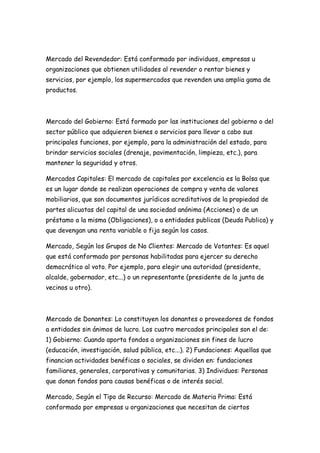 Mercado del Revendedor: Está conformado por individuos, empresas u
organizaciones que obtienen utilidades al revender o rentar bienes y
servicios, por ejemplo, los supermercados que revenden una amplia gama de
productos.



Mercado del Gobierno: Está formado por las instituciones del gobierno o del
sector público que adquieren bienes o servicios para llevar a cabo sus
principales funciones, por ejemplo, para la administración del estado, para
brindar servicios sociales (drenaje, pavimentación, limpieza, etc.), para
mantener la seguridad y otros.

Mercados Capitales: El mercado de capitales por excelencia es la Bolsa que
es un lugar donde se realizan operaciones de compra y venta de valores
mobiliarios, que son documentos jurídicos acreditativos de la propiedad de
partes alicuotas del capital de una sociedad anónima (Acciones) o de un
préstamo a la misma (Obligaciones), o a entidades publicas (Deuda Publica) y
que devengan una renta variable o fija según los casos.

Mercado, Según los Grupos de No Clientes: Mercado de Votantes: Es aquel
que está conformado por personas habilitadas para ejercer su derecho
democrático al voto. Por ejemplo, para elegir una autoridad (presidente,
alcalde, gobernador, etc...) o un representante (presidente de la junta de
vecinos u otro).



Mercado de Donantes: Lo constituyen los donantes o proveedores de fondos
a entidades sin ánimos de lucro. Los cuatro mercados principales son el de:
1) Gobierno: Cuando aporta fondos a organizaciones sin fines de lucro
(educación, investigación, salud pública, etc...). 2) Fundaciones: Aquellas que
financian actividades benéficas o sociales, se dividen en: fundaciones
familiares, generales, corporativas y comunitarias. 3) Individuos: Personas
que donan fondos para causas benéficas o de interés social.

Mercado, Según el Tipo de Recurso: Mercado de Materia Prima: Está
conformado por empresas u organizaciones que necesitan de ciertos
 