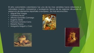El arte costumbrista colombiano fue una de las mas vendidas hacia referencia a
naturaleza muerta, campesinas y bodegones típicos de las regiones diluyendo la
presencia de elementos españoles o europeos , los mas reconocidos:
• Miguel Díaz Vargas
• Coriolano leudo
• Alfonso Gonzales Camargo
• Eugenio Zerda
• Francisco Antonio Cano
• Roberto Pizano
• Margarita Holguín y Caro
 