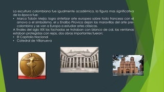 La escultura colombiana fue igualmente académica, la figura mas significativa
de la época fue:
• Marco Tobón Mejia: logro sintetizar arte europea sobre todo francesa con el
arnovo o el simbolismo, el y Enalbo Pirúvica dejan las maravillas del arte pre-
colombino y se van a Europa a estudiar artes clásicas.
A finales del siglo XIX las fachadas se trataban con blanco de cal, las ventanas
estaban protegidas con rejas, dos obras importantes fueron:
• El Capitolio Nacional
• Catedral de Villanueva
 