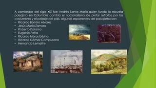 A comienzos del siglo XIX fue Andrés Santa María quien fundo la escuela
paisajista en Colombia cambio el nacionalismo de pintar retratos por las
costumbres y el paisaje del país, algunos exponentes del paisajismo son:
• Ricardo Borrero Álvarez
• Jesús María Zamora
• Roberto Paramo
• Eugenio Peña
• Ricardo Moros Urbina
• Ricardo Gómez Campusano
• Hernando Lemaitre
 