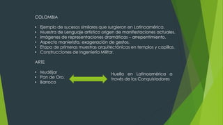 COLOMBIA
• Ejemplo de sucesos similares que surgieron en Latinoamérica.
• Muestra de Lenguaje artístico origen de manifestaciones actuales.
• Imágenes de representaciones dramáticas – arrepentimiento.
• Aspecto manierista, exageración de gestos.
• Etapa de primeras muestras arquitectónicas en templos y capillas.
• Construcciones de Ingeniería Militar.
ARTE
• Mudéjar
• Pan de Oro.
• Barroco
Huella en Latinoamérica a
través de los Conquistadores
 