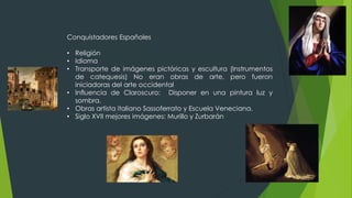 Conquistadores Españoles
• Religión
• Idioma
• Transporte de imágenes pictóricas y escultura (Instrumentos
de catequesis) No eran obras de arte, pero fueron
iniciadoras del arte occidental
• Influencia de Claroscuro: Disponer en una pintura luz y
sombra.
• Obras artista italiano Sassoferrato y Escuela Veneciana.
• Siglo XVII mejores imágenes: Murillo y Zurbarán
 