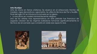 Arte Mudéjar
Arte de Moros en tierras cristianas, Se observa en el artesonado tirantes de
madera, vigas decorativas y geometría. Se utilizo la técnica de Par y Nudillo
Final del siglo XVI se introduce la bóveda en la iglesia.
• La escultura en madera eminentemente religioso
Uno de los artistas mas representativos en este periodo fue Francisco de
Legarda creador de las vírgenes bailadoras tomando significativamente la
técnica de encarnado que consistía en darle ese aspecto real.
 