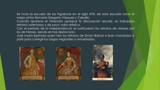 Se incia la escuela de los Figueroas en el siglo XVII, de esta escuela nace el
mejor pintor llamado Gregorio Vázquez y Ceballo.
Cuando aparece el Virreinato aparece la decoración secular, se trabajaba
retratos ostentosos y de poco valor artístico.
Con el periodo de la independencia se sustituyeron los retratos de virreyes por
los de héroes, siendo el mas destacado:
José maría Espinosa quien hizo los retratos de Simón Bolívar e iban mandados a
parís para corregir los rasgos negroides o amulatados.
 