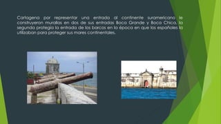 Cartagena por representar una entrada al continente suramericano le
construyeron murallas en dos de sus entradas Boca Grande y Boca Chica, la
segunda protegía la entrada de los barcos en la época en que los españoles la
utilizaban para proteger sus mares continentales.
 