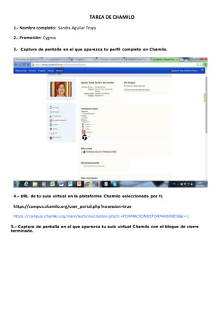 TAREA DE CHAMILO 
1.- Nombre completo: Sandra Aguilar Troya 
2.- Promoción: Cygnus 
3.- Captura de pantalla en el que aparezca tu perfil completo en Chamilo. 
4.- URL de tu aula virtual en la plataforma Chamilo seleccionada por ti. 
https://campus.chamilo.org/user_portal.php?nosession=true 
https://campus.chamilo.org/main/auth/inscription.php?c=FORMACIONDEFORMADORES&e=1 
5.- Captura de pantalla en el que aparezca tu aula virtual Chamilo con el bloque de cierre 
terminado. 
 