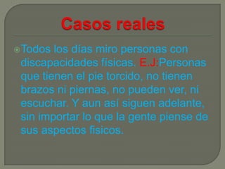 Todos  los días miro personas con
 discapacidades físicas. E.J:Personas
 que tienen el pie torcido, no tienen
 brazos ni piernas, no pueden ver, ni
 escuchar. Y aun así siguen adelante,
 sin importar lo que la gente piense de
 sus aspectos fisicos.
 