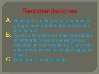 A.   No juzgar a nadie por sus apariencias
     porque tarde que temprano te pasara
     lo mismo a ti
B.   Ayuda a las personas mas necesitadas
     sin importa lo que te cueste porque
     recibirás un buen regalo de Dios y mas
     a las personas por sus malos aspectos
     físicos.
C.   Dale amor y no la espalda
 