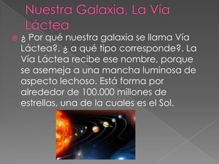  ¿ Por qué nuestra galaxia se llama Vía
Láctea?, ¿ a qué tipo corresponde?. La
Vía Láctea recibe ese nombre, porque
se asemeja a una mancha luminosa de
aspecto lechoso. Está forma por
alrededor de 100.000 millones de
estrellas, una de la cuales es el Sol.
 