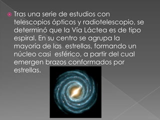  Tras una serie de estudios con
telescopios ópticos y radiotelescopio, se
determinó que la Vía Láctea es de tipo
espiral. En su centro se agrupa la
mayoría de las estrellas, formando un
núcleo casi esférico, a partir del cual
emergen brazos conformados por
estrellas.
 