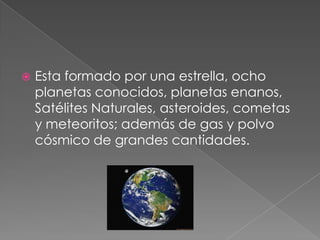  Esta formado por una estrella, ocho
planetas conocidos, planetas enanos,
Satélites Naturales, asteroides, cometas
y meteoritos; además de gas y polvo
cósmico de grandes cantidades.
 