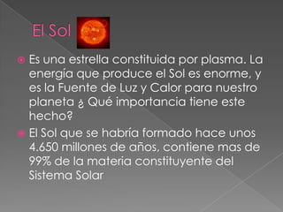  Es una estrella constituida por plasma. La
energía que produce el Sol es enorme, y
es la Fuente de Luz y Calor para nuestro
planeta ¿ Qué importancia tiene este
hecho?
 El Sol que se habría formado hace unos
4.650 millones de años, contiene mas de
99% de la materia constituyente del
Sistema Solar
 
