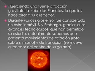  . Ejerciendo una fuerte atracción
gravitatoria sobre los Planetas, la que los
hace girar a su alrededor.
 Durante varios siglos el Sol fue considerado
un astro inmóvil. SIN Embargo, gracias a los
avances tecnológicos que han permitido
su estudio, actualmente sabemos que
presenta movimientos de rotación (rota
sobre sí mismo) y de traslación (se mueve
alrededor del centro de la galaxia)
 
