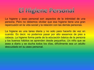 La higiene y aseo personal son aspectos de la intimidad de una
persona. Pero no debemos olvidar que esa higiene tiene una gran
repercusión en la vida social y la relación con las demás personas.
La higiene es una tarea diaria y no solo para hacerlo de vez en
cuando. Es decir, no podemos pasar por alto asearnos de pies a
cabeza. La higiene forma parte de la educación básica de la persona
y los buenos hábitos se aprenden desde pequeños. Un niño que se
asea a diario y se ducha todos los días, difícilmente sea un adulto
descuidado en su aseo personal.
 