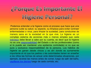 Podemos entender a la higiene como el proceso que hace que una
persona cuide su salud, su aspecto, su limpieza para evitar contraer
enfermedades o virus, para limpiar la suciedad, para conducirse de
manera sana en la sociedad en la que vive. La higiene es un
complejo sistema de acciones más o menos simples que cada
individuo debe llevar a cabo por su cuenta, es decir que la higiene
no es una responsabilidad del Estado o de los profesionales (como
sí lo puede ser mantener una epidemia controlada) si no que es
pura y exclusiva responsabilidad de la persona. Los hábitos de
higiene se ganan desde chicos y es ahí donde es sumamente
importante el rol que los padres o las autoridades tienen en enseñar
a los niños las formas de actuar ante determinadas situaciones, por
ejemplo, lavarse las manos antes de comer, luego de salir del baño,
cepillarse los dientes luego de cada comida, etc.
 