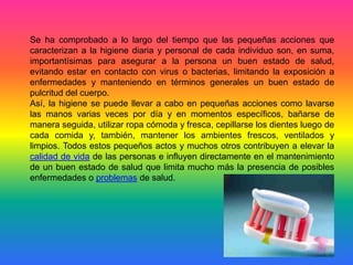 Se ha comprobado a lo largo del tiempo que las pequeñas acciones que
caracterizan a la higiene diaria y personal de cada individuo son, en suma,
importantísimas para asegurar a la persona un buen estado de salud,
evitando estar en contacto con virus o bacterias, limitando la exposición a
enfermedades y manteniendo en términos generales un buen estado de
pulcritud del cuerpo.
Así, la higiene se puede llevar a cabo en pequeñas acciones como lavarse
las manos varias veces por día y en momentos específicos, bañarse de
manera seguida, utilizar ropa cómoda y fresca, cepillarse los dientes luego de
cada comida y, también, mantener los ambientes frescos, ventilados y
limpios. Todos estos pequeños actos y muchos otros contribuyen a elevar la
calidad de vida de las personas e influyen directamente en el mantenimiento
de un buen estado de salud que limita mucho más la presencia de posibles
enfermedades o problemas de salud.
 