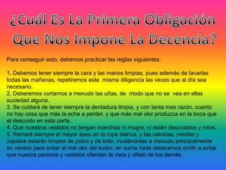 Para conseguir esto, debemos practicar las reglas siguientes:
1. Debemos tener siempre la cara y las manos limpias, pues además de lavarlas
todas las mañanas, repetiremos esta misma diligencia las veces que al día sea
necesario.
2. Deberemos cortarnos a menudo las uñas, de modo que no se vea en ellas
suciedad alguna.
3. Se cuidará de tener siempre la dentadura limpia, y con tanta mas razón, cuanto
no hay cosa que más la eche a perder, y que más mal olor produzca en la boca que
el descuido en esta parte.
4. Que nuestros vestidos no tengan manchas ni mugre, ni estén descosidos y rotos.
5. Reinará siempre el mayor aseo en la ropa blanca; y las calcetas, medias y
zapatos estarán limpios de polvo y de lodo, mudándoles a menudo principalmente
en verano para evitar el mal olor del sudor; en suma nada deberemos omitir a evitar
que nuestra persona y vestidos ofendan la vista y olfato de los demás.
 