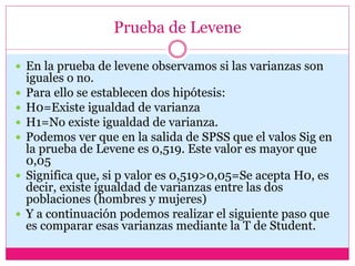 Prueba de Levene
 En la prueba de levene observamos si las varianzas son
iguales o no.
 Para ello se establecen dos hipótesis:
 H0=Existe igualdad de varianza
 H1=No existe igualdad de varianza.
 Podemos ver que en la salida de SPSS que el valos Sig en
la prueba de Levene es 0,519. Este valor es mayor que
0,05
 Significa que, si p valor es 0,519>0,05=Se acepta H0, es
decir, existe igualdad de varianzas entre las dos
poblaciones (hombres y mujeres)
 Y a continuación podemos realizar el siguiente paso que
es comparar esas varianzas mediante la T de Student.
 