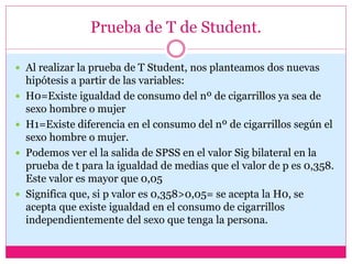 Prueba de T de Student.
 Al realizar la prueba de T Student, nos planteamos dos nuevas
hipótesis a partir de las variables:
 H0=Existe igualdad de consumo del nº de cigarrillos ya sea de
sexo hombre o mujer
 H1=Existe diferencia en el consumo del nº de cigarrillos según el
sexo hombre o mujer.
 Podemos ver el la salida de SPSS en el valor Sig bilateral en la
prueba de t para la igualdad de medias que el valor de p es 0,358.
Este valor es mayor que 0,05
 Significa que, si p valor es 0,358>0,05= se acepta la H0, se
acepta que existe igualdad en el consumo de cigarrillos
independientemente del sexo que tenga la persona.
 