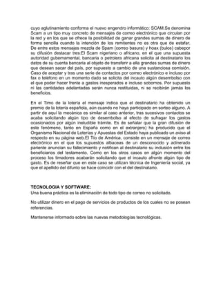 cuyo aglutinamiento conforma el nuevo engendro informático: SCAM.Se denomina
Scam a un tipo muy concreto de mensajes de correo electrónico que circulan por
la red y en los que se ofrece la posibilidad de ganar grandes sumas de dinero de
forma sencilla cuando la intención de los remitentes no es otra que de estafar.
De entre estos mensajes mezcla de Spam (correo basura) y hoax (bulos) cabepor
su difusión destacar tres:El Scam nigeriano o africano, en el que una supuesta
autoridad gubernamental, bancaria o petrolera africana solicita al destinatario los
datos de su cuenta bancaria al objeto de transferir a ella grandes sumas de dinero
que desean sacar del país, por supuesto a cambio de una sustanciosa comisión.
Caso de aceptar y tras una serie de contactos por correo electrónico e incluso por
fax o teléfono en un momento dado se solicita del incauto algún desembolso con
el que poder hacer frente a gastos inesperados e incluso sobornos. Por supuesto
ni las cantidades adelantadas serán nunca restituidas, ni se recibirán jamás los
beneficios.
En el Timo de la lotería el mensaje indica que el destinatario ha obtenido un
premio de la lotería española, aún cuando no haya participado en sorteo alguno. A
partir de aquí la mecánica es similar al caso anterior, tras sucesivos contactos se
acaba solicitando algún tipo de desembolso al efecto de sufragar los gastos
ocasionados por algún ineludible trámite. Es de señalar que la gran difusión de
este fenómeno, tanto en España como en el extranjero) ha producido que el
Organismo Nacional de Loterías y Apuestas del Estado haya publicado un aviso al
respecto en su página web.El Tío de América, consiste en un mensaje de correo
electrónico en el que los supuestos albaceas de un desconocido y adinerado
pariente anuncian su fallecimiento y notifican al destinatario su inclusión entre los
beneficiarios del testamento. Como en los otros casos en algún momento del
proceso los timadores acabarán solicitando que el incauto afronte algún tipo de
gasto. Es de reseñar que en este caso se utilizan técnica de Ingeniería social, ya
que el apellido del difunto se hace coincidir con el del destinatario.

TECNOLOGIA Y SOFTWARE:
Una buena práctica es la eliminación de todo tipo de correo no solicitado.
No utilizar dinero en el pago de servicios de productos de los cuales no se posean
referencias.
Mantenerse informado sobre las nuevas metodologías tecnológicas.

 