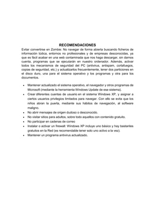 RECOMENDACIONES
Evitar convertirse en Zombie: No navegar de forma abierta buscando ficheros de
información lúdica, entornos no profesionales y de empresas desconocidas, ya
que es fácil acabar en una web contaminada que nos haga descargar, sin darnos
cuenta, programas que se ejecutarán en nuestro ordenador. Además, activar
todos los mecanismos de seguridad del PC (antivirus, antispam, cortafuegos,
copias de seguridad, etc.) y actualizarlos frecuentemente, tener dos particiones en
el disco duro, una para el sistema operativo y los programas y otra para los
documentos.
Mantener actualizado el sistema operativo, el navegador y otros programas de
Microsoft (mediante la herramienta Windows Update de ese sistema).
Crear diferentes cuentas de usuario en el sistema Windows XP, y asignar a
ciertos usuarios privilegios limitados para navegar. Con ello se evita que los
niños abran la puerta, mediante sus hábitos de navegación, al software
maligno.
No abrir mensajes de origen dudoso o desconocido.
No visitar sitios para adultos, sobre todo aquellos con contenido gratuito.
No participar en cadenas de correo
Instalar o activar un firewall: Windows XP incluye uno básico y hay bastantes
gratuitos en la Red (es recomendable tener solo uno activo a la vez).
Mantener un programa antivirus actualizado.

 