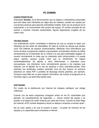 PC ZOMBIE
CARACTERISTICAS:
Ordenador Zombie, es la denominación que se asigna a ordenadores personales
que tras haber sido infectados por algún tipo de malware, pueden ser usadas por
una tercera persona para ejecutar actividades hostiles. Este uso se produce sin la
autorización o el conocimiento del usuario del equipo. El nombre procede de los
zombis o muertos vivientes esclavizados, figuras legendarias surgidas de los
cultos vudú.

TECNOLOGIAS:
Los ordenadores zombi, controlados a distancia sin que su usuario lo sepa, son
utilizados por las redes de ciberdelitos. En todo el mundo se calcula que existen
unos 100 millones de equipos comprometidos. Mediante virus informáticos que
sirven de llave a programas creados a tal propósito, el ordenador director se infiltra
secretamente en el ordenador de su víctima y lo usa para actividades ilegales. El
usuario normalmente no sabe que su ordenador está comprometido y lo puede
seguir usando, aunque pueda notar que su rendimiento ha bajado
considerablemente. Se alquila a otros delincuentes o empresas poco
escrupulosas. Los directores viven cómodamente gracias a los ingresos que
obtienen con el alquiler de su red de esclavos a otros ciberdelincuentes. Para
extender sus tentáculos, pueden esconder virus de tipo troyano en archivos
atractivos en redes P2P o portales de descarga directa gratuitos, por ejemplo.
Tampoco hace falta ser un gran experto informático: Se compra el programa en el
mercado negro y se administra desde casa.

SOFTWARE:
Por medio de la distribución por Internet de malware (software con código
malicioso).
Cuando uno de estos programas consiguen entrar en los Pc vulnerables (por
ejemplo, sin actualizaciones de seguridad....) , toman control del equipo y se
quedan a la espera de recibir órdenes por parte del intruso. Cuando la orden llega
por internet, el PC zombie despierta y lanza un ataque o empieza a mandar spam.
Así se usan -gratis y sin que el usuario lo sepa – el poder de cómputo de los
equipos y su capacidad para conectarse a internet.

 