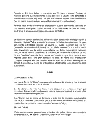 Cuando un PC tiene fallos no corregidos en Windows o Internet Explorer, el
malware penetra automáticamente. Basta con que el usuario esté conectado a
Internet unos cuantos segundos, ya que ese software recorre constantemente la
Red en busca de ordenadores vulnerables (algunos virus entran igual).
Además otros modos de entrar en el ordenador pueden ser cuando se da clic en
una ventana emergente, cuando se abre un archivo anexo recibido por correo
electrónico o al bajar programas de sitios poco confiables.

El ordenador zombie comienza a enviar una gran cantidad de mensajes spam o
ataques a páginas Web y se convierte en punto central de investigaciones de estar
cometiendo actividades ilegales. El usuario se puede encontrar que su ISP
(proveedor de servicios de Internet), ha cancelado su conexión a la red o puede
estar investigado por la policía especializada en delitos informáticos. Mientras
tanto, el hacker que ha ocasionado el problema, se lamenta de la pérdida de uno
de sus “zombies” pero sin darle mucha importancia porque tiene muchos más.
Algunas veces tiene una gran cantidad de ellos, de hecho una investigación
consiguió averiguar en una ocasión, que un solo hacker había conseguido el
control de un millón y medio de ordenadores, utilizándolos como plataforma para
sus ataques.

SPIM
CARACTERISTICAS:
Una nueva forma de "Spam", que cada día se hace más popular, y que amenaza
con saturar un nuevo servicio de Internet.
Con la intención de evitar los filtros, y a la búsqueda de un terreno virgen que
conquistar, los generadores de correo basura están comenzando a migrar a las
redes de mensajería interpersonal.
Los "Spim", que es como se denomina a este tipo de mensajes no deseados
basura, son mensajes publicitarios procedentes de un usuario que no aparece en
nuestra lista de contactos y que pretenden "vendernos" algo.
TECNOLOGIAS:
Están comenzando a popularizarse entre los principales clientes de mensajería
instantánea: AOL IM, Yahoo, Messenger, ICQ y MSN Messenger.

 