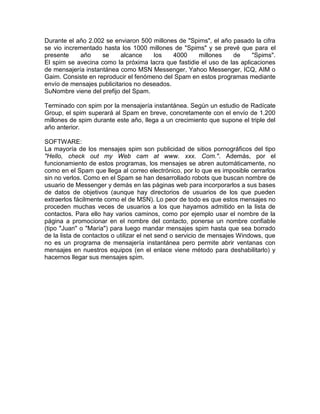 Durante el año 2.002 se enviaron 500 millones de "Spims", el año pasado la cifra
se vio incrementado hasta los 1000 millones de "Spims" y se prevé que para el
presente
año
se
alcance
los
4000
millones
de
"Spims".
El spim se avecina como la próxima lacra que fastidie el uso de las aplicaciones
de mensajería instantánea como MSN Messenger, Yahoo Messenger, ICQ, AIM o
Gaim. Consiste en reproducir el fenómeno del Spam en estos programas mediante
envío de mensajes publicitarios no deseados.
SuNombre viene del prefijo del Spam.
Terminado con spim por la mensajería instantánea. Según un estudio de Radícate
Group, el spim superará al Spam en breve, concretamente con el envío de 1.200
millones de spim durante este año, llega a un crecimiento que supone el triple del
año anterior.
SOFTWARE:
La mayoría de los mensajes spim son publicidad de sitios pornográficos del tipo
"Hello, check out my Web cam at www. xxx. Com.". Además, por el
funcionamiento de estos programas, los mensajes se abren automáticamente, no
como en el Spam que llega al correo electrónico, por lo que es imposible cerrarlos
sin no verlos. Como en el Spam se han desarrollado robots que buscan nombre de
usuario de Messenger y demás en las páginas web para incorporarlos a sus bases
de datos de objetivos (aunque hay directorios de usuarios de los que pueden
extraerlos fácilmente como el de MSN). Lo peor de todo es que estos mensajes no
proceden muchas veces de usuarios a los que hayamos admitido en la lista de
contactos. Para ello hay varios caminos, como por ejemplo usar el nombre de la
página a promocionar en el nombre del contacto, ponerse un nombre confiable
(tipo "Juan" o "María") para luego mandar mensajes spim hasta que sea borrado
de la lista de contactos o utilizar el net send o servicio de mensajes Windows, que
no es un programa de mensajería instantánea pero permite abrir ventanas con
mensajes en nuestros equipos (en el enlace viene método para deshabilitarlo) y
hacernos llegar sus mensajes spim.

 
