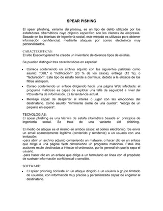 SPEAR PISHING
El spear phishing, variante del phishing, es un tipo de delito utilizado por los
estafadores cibernéticos cuyo objetivo específico son los clientes de empresas.
Basado en las técnicas de ingeniería social, este método es utilizado para obtener
información confidencial, mediante ataques por correo electrónico muy
personalizados.
CARACTERISTICAS:
El sitio Esecurityplanet ha creado un inventario de diversos tipos de estafas.
Se pueden distinguir tres características en especial:
Correos conteniendo un archivo adjunto con las siguientes palabras como
asunto: "DHL" o "notificación" (23 % de los casos), entrega (12 %), o
"facturación". Este tipo de estafa tiende a disminuir, debido a la eficacia de los
filtros antispam.
Correo conteniendo un enlace dirigiendo hacia una página Web infectada: el
programa malicioso es capaz de explotar una falla de seguridad a nivel del
PC/sistema de información. Es la tendencia actual.
Mensaje capaz de despertar el interés o jugar con las emociones del
destinatario. Como asunto: "inminente cierre de una cuenta", "recojo de un
paquete en espera".
TECNOLOGIAS:
El spear phishing es una técnica de estafa cibernética basada en principios de
ingeniería
social.
Se
trata
de
una
variante
del
phishing.
El medio de ataque es el mismo en ambos casos: el correo electrónico. Se envía
un email aparentemente legítimo (contenido y remitente) a un usuario con una
invitación:
-para abrir un archivo adjunto conteniendo un malware, o hacer clic en un enlace
que dirige a una página Web conteniendo un programa malicioso. Estas dos
acciones están destinadas a infectar el ordenador, por lo general sin que lo sepa el
usuario.
-para hacer clic en un enlace que dirige a un formulario en linea con el propósito
de sustraer información confidencial o sensible.
SOFTWARE:
El spear phishing consiste en un ataque dirigido a un usuario o grupo limitado
de usuarios, con información muy precisa y personalizada capaz de engañar al
destinatario.

 