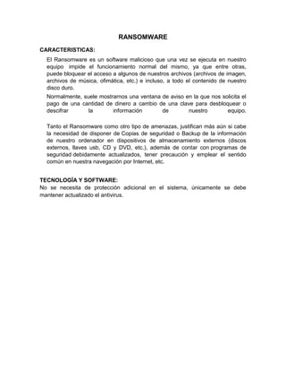 RANSOMWARE
CARACTERISTICAS:
El Ransomware es un software malicioso que una vez se ejecuta en nuestro
equipo impide el funcionamiento normal del mismo, ya que entre otras,
puede bloquear el acceso a algunos de nuestros archivos (archivos de imagen,
archivos de música, ofimática, etc.) e incluso, a todo el contenido de nuestro
disco duro.
Normalmente, suele mostrarnos una ventana de aviso en la que nos solicita el
pago de una cantidad de dinero a cambio de una clave para desbloquear o
descifrar
la
información
de
nuestro
equipo.
Tanto el Ransomware como otro tipo de amenazas, justifican más aún si cabe
la necesidad de disponer de Copias de seguridad o Backup de la información
de nuestro ordenador en dispositivos de almacenamiento externos (discos
externos, llaves usb, CD y DVD, etc.), además de contar con programas de
seguridad debidamente actualizados, tener precaución y emplear el sentido
común en nuestra navegación por Internet, etc.
TECNOLOGÍA Y SOFTWARE:
No se necesita de protección adicional en el sistema, únicamente se debe
mantener actualizado el antivirus.

 