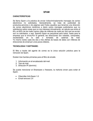 SPAM
CARACTERISTICAS
Se llama Spam a la práctica de enviar indiscriminadamente mensajes de correo
electrónico no solicitados. Generalmente, se trata de publicidad de
productos,servicios o de páginas web.Todos aquellos que tenemos una dirección
de correo electrónico recibimos a diario varios mensajes publicitarios que no
solicitamos sobre cosas que no nos interesan.Actualmente, se calcula que entre el
60 y el 80% de los mails (varios miles de millones de mails por día) que se envían
son no solicitados, o sea, SpamEl Spam es perjudicial para todos, hasta para la
empresa que lo envía.Por lo general, las direcciones son robadas, compradas,
recolectadas
en
la
web
o
tomadas
de
cadenas
de
mail.
Yo mismo recibo cada día dos o tres ofertas de bases de datos con millones de
direcciones de email por unos pocos dólares.
TECNOLOGIA Y SOFTWARE:
El filtro a través del agente de correo es la única solución práctica para la
remoción de Spam.
Existen tres fuentes primarias para el filtro de emails:
1. Información en el encabezado del mail.
2. Tipo de mail.
3. Dirección IP (dominio)
Se puede mencionar el Shareware o freeware, la mahoria sirven para evitar el
Spam.
Cibercitter Anti-Spam 1.0
Email remover 2.4

 