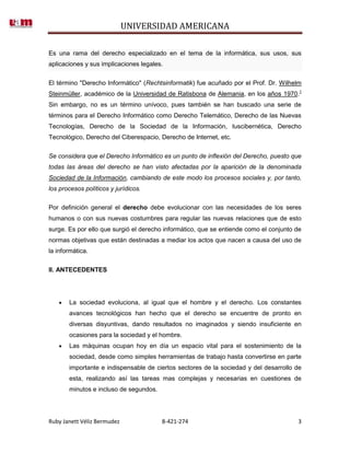 UNIVERSIDAD AMERICANA

Es una rama del derecho especializado en el tema de la informática, sus usos, sus
aplicaciones y sus implicaciones legales.


El término "Derecho Informático" (Rechtsinformatik) fue acuñado por el Prof. Dr. Wilhelm
Steinmüller, académico de la Universidad de Ratisbona de Alemania, en los años 1970.1
Sin embargo, no es un término unívoco, pues también se han buscado una serie de
términos para el Derecho Informático como Derecho Telemático, Derecho de las Nuevas
Tecnologías, Derecho de la Sociedad de la Información, Iuscibernética, Derecho
Tecnológico, Derecho del Ciberespacio, Derecho de Internet, etc.


Se considera que el Derecho Informático es un punto de inflexión del Derecho, puesto que
todas las áreas del derecho se han visto afectadas por la aparición de la denominada
Sociedad de la Información, cambiando de este modo los procesos sociales y, por tanto,
los procesos políticos y jurídicos.

Por definición general el derecho debe evolucionar con las necesidades de los seres
humanos o con sus nuevas costumbres para regular las nuevas relaciones que de esto
surge. Es por ello que surgió el derecho informático, que se entiende como el conjunto de
normas objetivas que están destinadas a mediar los actos que nacen a causa del uso de
la informática.

II. ANTECEDENTES




       La sociedad evoluciona, al igual que el hombre y el derecho. Los constantes
       avances tecnológicos han hecho que el derecho se encuentre de pronto en
       diversas disyuntivas, dando resultados no imaginados y siendo insuficiente en
       ocasiones para la sociedad y el hombre.
       Las máquinas ocupan hoy en día un espacio vital para el sostenimiento de la
       sociedad, desde como simples herramientas de trabajo hasta convertirse en parte
       importante e indispensable de ciertos sectores de la sociedad y del desarrollo de
       esta, realizando así las tareas mas complejas y necesarias en cuestiones de
       minutos e incluso de segundos.




Ruby Janett Véliz Bermudez              8-421-274                                      3
 