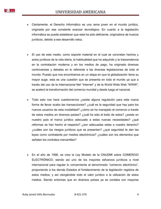 UNIVERSIDAD AMERICANA

       Ciertamente, el Derecho Informático es una rama joven en el mundo jurídico,
       originada por ese constante avanzar tecnológico. En cuanto a la legislación
       informática se puede establecer que esta ha sido deficiente, originadora de huecos
       jurídicos, debido a ese desarrollo veloz.




       El uso de este medio, como soporte material en el cual se concretan hechos y
       actos jurídicos de la vida diaria, la habitualidad que ha adquirido y la trascendencia
       en la contratación moderna y en los medios de pago, ha originado diversas
       controversias y debates en lo referente a las diversas legislaciones de todo el
       mundo. Puesto que nos encontramos en un etapa en que la globalización tiene su
       mayor auge, esta es una cuestión que se presenta en todo el mundo ya que a
       través del uso de la Internacional Net “Internet” y de la World Wide Web “WWW”,
       se aceleró la transformación del comercio mundial y desde luego el nacional.


       Todo esto nos hace cuestionarnos ¿existe alguna regulación para esta nueva
       forma de llevar acabo las transacciones? ¿cuál es la seguridad que hay para los
       nuevos usuarios de esta modalidad? ¿cómo se ha manejado el comercio a través
       de estos medios en diversos países? ¿cuál ha sido el éxito de estos? ¿existe en
       nuestro país el marco jurídico adecuado a estas nuevas necesidades? ¿qué
       reformas se han hecho al respecto? ¿son adecuadas estas a nuestro derecho?
       ¿cuáles son los riesgos jurídicos que se presentan? ¿qué seguridad te dan las
       leyes como contratante por medios electrónicos? ¿cuáles son los elementos que
       señalan los contratos mercantiles?




       En el año de 1996, se creo la Ley Modelo de la CNUDMI sobre COMERCIO
       ELECTRÓNICO, siendo así uno de los mayores esfuerzos jurídicos a nivel
       internacional para regular lo concerniente al denominado “comercio electrónico”,
       proponiendo a los demás Estados el fortalecimiento de la legislación regidora de
       estos medios; y así otorgándole todo el valor jurídico a la utilización de estos
       medios. Siendo entonces que en diversos países ya se contaba con mayores



Ruby Janett Véliz Bermudez               8-421-274                                         4
 