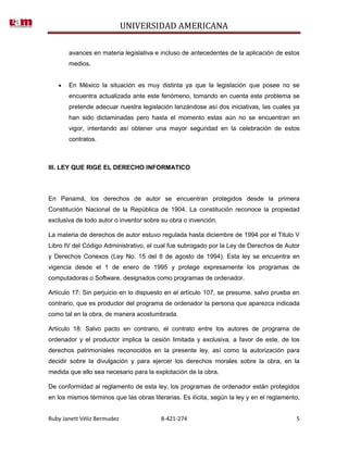 UNIVERSIDAD AMERICANA

       avances en materia legislativa e incluso de antecedentes de la aplicación de estos
       medios.


       En México la situación es muy distinta ya que la legislación que posee no se
       encuentra actualizada ante este fenómeno, tomando en cuenta este problema se
       pretende adecuar nuestra legislación lanzándose así dos iniciativas, las cuales ya
       han sido dictaminadas pero hasta el momento estas aún no se encuentran en
       vigor, intentando así obtener una mayor seguridad en la celebración de estos
       contratos.



III. LEY QUE RIGE EL DERECHO INFORMATICO



En Panamá, los derechos de autor se encuentran protegidos desde la primera
Constitución Nacional de la República de 1904. La constitución reconoce la propiedad
exclusiva de todo autor o inventor sobre su obra o invención.

La materia de derechos de autor estuvo regulada hasta diciembre de 1994 por el Titulo V
Libro IV del Código Administrativo, el cual fue subrogado por la Ley de Derechos de Autor
y Derechos Conexos (Ley No. 15 del 8 de agosto de 1994). Esta ley se encuentra en
vigencia desde el 1 de enero de 1995 y protege expresamente los programas de
computadoras o Software, designados como programas de ordenador.

Artículo 17: Sin perjuicio en lo dispuesto en el artículo 107, se presume, salvo prueba en
contrario, que es productor del programa de ordenador la persona que aparezca indicada
como tal en la obra, de manera acostumbrada.

Artículo 18: Salvo pacto en contrario, el contrato entre los autores de programa de
ordenador y el productor implica la cesión limitada y exclusiva, a favor de este, de los
derechos patrimoniales reconocidos en la presente ley, así como la autorización para
decidir sobre la divulgación y para ejercer los derechos morales sobre la obra, en la
medida que ello sea necesario para la explotación de la obra.

De conformidad al reglamento de esta ley, los programas de ordenador están protegidos
en los mismos términos que las obras literarias. Es ilícita, según la ley y en el reglamento,


Ruby Janett Véliz Bermudez               8-421-274                                         5
 