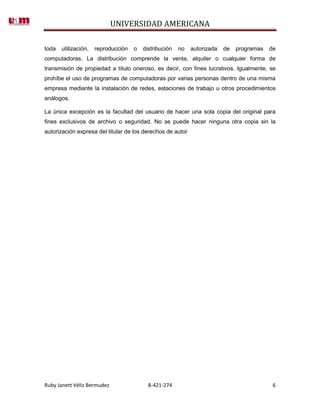 UNIVERSIDAD AMERICANA

toda   utilización,   reproducción   o   distribución   no   autorizada   de   programas   de
computadoras. La distribución comprende la venta, alquiler o cualquier forma de
transmisión de propiedad a título oneroso, es decir, con fines lucrativos. Igualmente, se
prohíbe el uso de programas de computadoras por varias personas dentro de una misma
empresa mediante la instalación de redes, estaciones de trabajo u otros procedimientos
análogos.

La única excepción es la facultad del usuario de hacer una sola copia del original para
fines exclusivos de archivo o seguridad. No se puede hacer ninguna otra copia sin la
autorización expresa del titular de los derechos de autor




Ruby Janett Véliz Bermudez                 8-421-274                                        6
 