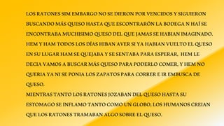 LOSRATONESSIMEMBARGONOSEDIERONPORVENCIDOSYSIGUIERON
BUSCANDOMÁSQUESOHASTAQUEESCONTRARÓNLABODEGANHAÍSE
ENCONTRABAMUCHISIMOQUESODELQUEJAMASSEHABIANIMAGINADO.
HEMYHAMTODOSLOSDÍASHIBANAVERSIYAHABIANVUELTOELQUESO
ENSULUGARHAMSEQUEJABAYSESENTABAPARAESPERAR, HEMLE
DECIAVAMOSABUSCARMÁSQUESOPARAPODERLOCOMER,YHEMNO
QUERIAYANISEPONIALOSZAPATOSPARACORREREIREMBUSCADE
QUESO.
MIENTRASTANTOLOSRATONESJOZABANDELQUESOHASTASU
ESTOMAGOSEINFLAMOTANTOCOMOUNGLOBO,LOSHUMANOSCREIAN
QUELOSRATONESTRAMABANALGOSOBREELQUESO.
 