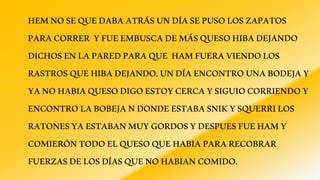 HEMNOSEQUEDABAATRÁSUNDÍASEPUSOLOSZAPATOS
PARACORRER YFUEEMBUSCADEMÁSQUESOHIBADEJANDO
DICHOSENLAPAREDPARAQUE HAMFUERAVIENDOLOS
RASTROSQUEHIBADEJANDO,UNDÍAENCONTROUNABODEJAY
YANOHABIAQUESODIGOESTOYCERCAYSIGUIOCORRIENDOY
ENCONTROLABOBEJANDONDEESTABASNIKYSQUERRILOS
RATONESYAESTABANMUYGORDOSYDESPUESFUEHAMY
COMIERÓNTODOELQUESOQUEHABIAPARARECOBRAR
FUERZASDELOSDÍASQUENOHABIANCOMIDO.
 
