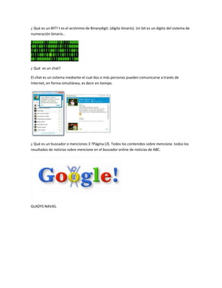 ¿ Qué es un BIT? t es el acrónimo de Binarydigit. (dígito binario). Un bit es un dígito del sistema de
numeración binario..




¿ Qué es un chat?

El chat es un sistema mediante el cual dos o más personas pueden comunicarse a través de
Internet, en forma simultánea, es decir en tiempo.




¿ Qué es un buscador o menciones 3 ?Página (3). Todos los contenidos sobre menciona. todos los
resultados de noticias sobre menciona en el buscador online de noticias de ABC.




GLADYS NAVAS.
 