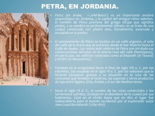 • Petra (en árabe, ‫البتراء‬al-Batrā´) es un importante enclave
arqueológico en Jordania, y la capital del antiguo reino nabateo.
El nombre de Petra proviene del griego πέτρα que significa
piedra, y su nombre es perfectamente idóneo; no se trata de una
ciudad construida con piedra sino, literalmente, excavada y
esculpida en la piedra.
• El asentamiento de Petra se localiza en un valle angosto, al este
del valle de la Aravá que se extiende desde el mar Muerto hasta el
Golfo de Aqaba. Los restos más célebres de Petra son sin duda sus
construcciones labradas en la misma roca del valle (hemispeos),
en particular, los edificios conocidos como el Khazneh (el Tesoro)
y el Deir (el Monasterio).
• Fundada en la antigüedad hacia el final de siglo VIII a. C. por los
edomitas, fue ocupada en el siglo VI a. C. por los nabateos que la
hicieron prosperar gracias a su situación en la ruta de las
caravanas que llevaban el incienso, las especias y otros productos
de lujo entre Egipto, Siria, Arabia y el sur del Mediterráneo.
• Hacia el siglo VI d. C., el cambio de las rutas comerciales y los
terremotos sufridos, condujeron al abandono de la ciudad por sus
habitantes. Cayó en el olvido hasta que en 1812 el lugar fue
redescubierto para el mundo occidental por el explorador suizo
Jean Louis Burckhardt (1784-1817).
PETRA, EN JORDANIA.
 