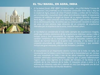 • El Taj Mahal (hindi: ताज महल Tāj Mahal, urdu: ‫تاج‬‫محل‬ Tāŷ Mahal 'Corona de
los palacios'; /tɑːʒ mə'hɑl/) es un mausoleo construido entre 1632 y 1653 en
la ciudad de Agra, estado de Uttar Pradesh (India), a orillas del río Yamuna,
por el emperador musulmán Shah Jahan de la dinastía mogola. El imponente
conjunto de edificios se erigió en honor de su esposa favorita, Arjumand
Bano Begum —más conocida como Mumtaz Mahal— que murió en el parto
de su decimocuarta hija. Se estima que su construcción necesitó el esfuerzo
de unos 20 000 obreros bajo dirección de un conjunto de arquitectos
liderados por el arquitecto de la corte, Ustad Ahmad Lahori.
• El Taj Mahal es considerado el más bello ejemplo de arquitectura mogola,
estilo que combina elementos de las arquitecturas islámica,1 persa,2 india e
incluso turca.3 Este monumento ha logrado especial notoriedad por el
carácter romántico de su inspiración. Aunque el mausoleo cubierto por la
cúpula de mármol blanco es la parte más conocida, el Taj Mahal es un
conjunto amurallado de edificios que ocupa 17 hectáreas y que también
incluye una gran mezquita, una casa de invitados y jardines.
• El monumento es un importante destino turístico de la India. En 1983, fue
reconocido por la Unesco como Patrimonio de la Humanidad por ser «la joya
del arte musulmán en India y una de las obras maestras del patrimonio
mundial admiradas universalmente». Descrito por el poeta Rabindranath
Tagore como «Una lágrima en la mejilla del tiempo», el Taj Mahal es un
símbolo de la rica historia de la India. El mausoleo atrae a entre 7 y 8
millones de visitantes cada año y además en 2007 fue designado una de Las
Nuevas Siete Maravillas del Mundo Moderno.
EL TAJ MAHAL, EN AGRA, INDIA
 