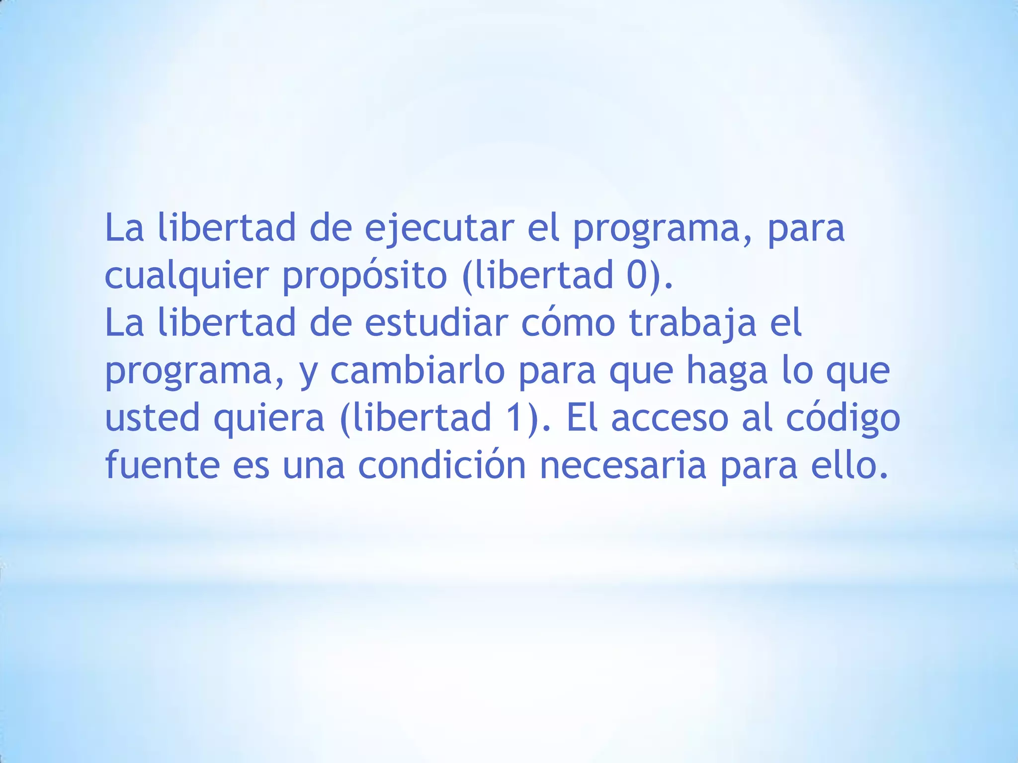 La libertad de ejecutar el programa, para cualquier propósito (libertad 0).La libertad de estudiar cómo trabaja el programa, y cambiarlo para que haga lo que usted quiera (libertad 1). El acceso al código fuente es una condición necesaria para ello. 